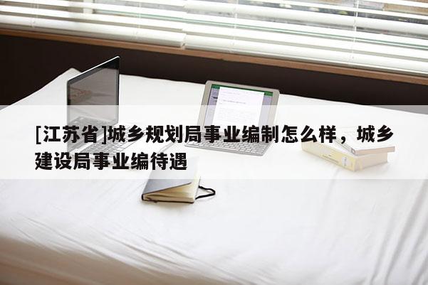 [江蘇省]城鄉規劃局事業編制怎么樣，城鄉建設局事業編待遇