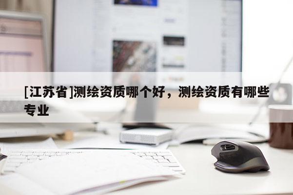 [江蘇省]測繪資質哪個好，測繪資質有哪些專業