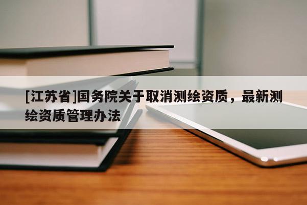 [江蘇省]國務(wù)院關(guān)于取消測繪資質(zhì)，最新測繪資質(zhì)管理辦法