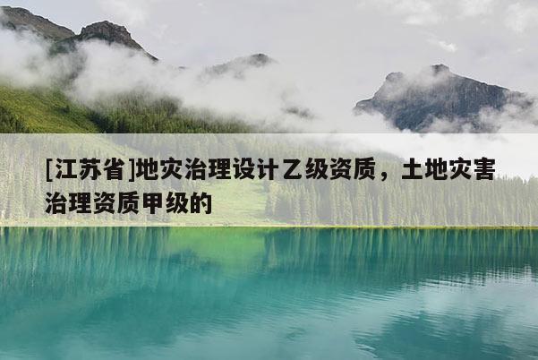 [江蘇省]地災(zāi)治理設(shè)計乙級資質(zhì)，土地災(zāi)害治理資質(zhì)甲級的
