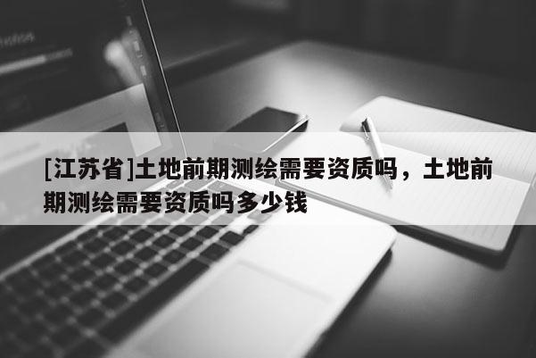 [江蘇省]土地前期測繪需要資質嗎，土地前期測繪需要資質嗎多少錢