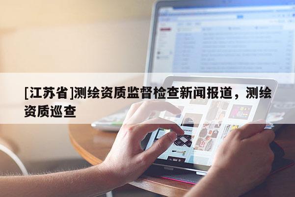 [江蘇省]測繪資質監督檢查新聞報道，測繪資質巡查