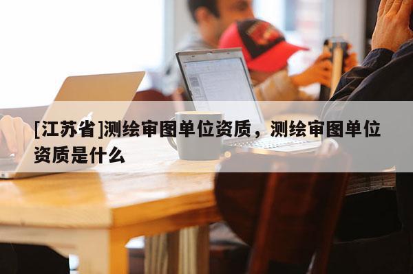 [江蘇省]測繪審圖單位資質，測繪審圖單位資質是什么