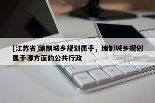 [江蘇省]編制城鄉規劃屬于，編制城鄉規劃屬于哪方面的公共行政