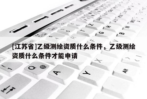 [江蘇省]乙級測繪資質(zhì)什么條件，乙級測繪資質(zhì)什么條件才能申請