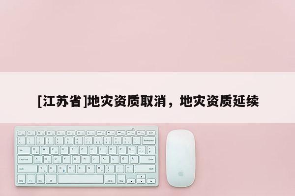 [江蘇省]地災(zāi)資質(zhì)取消，地災(zāi)資質(zhì)延續(xù)