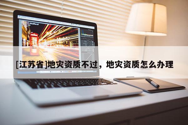 [江蘇省]地災資質(zhì)不過，地災資質(zhì)怎么辦理