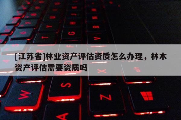 [江蘇省]林業資產評估資質怎么辦理，林木資產評估需要資質嗎