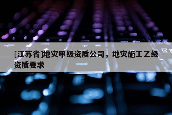 [江蘇省]地災甲級資質公司，地災施工乙級資質要求
