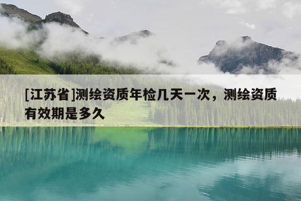 [江蘇省]測繪資質年檢幾天一次，測繪資質有效期是多久