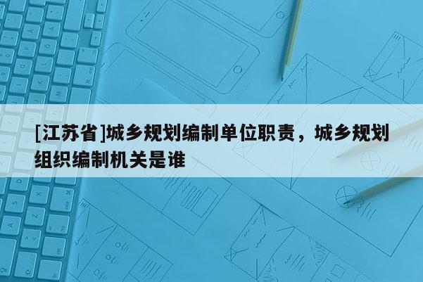 [江蘇省]城鄉規劃編制單位職責，城鄉規劃組織編制機關是誰