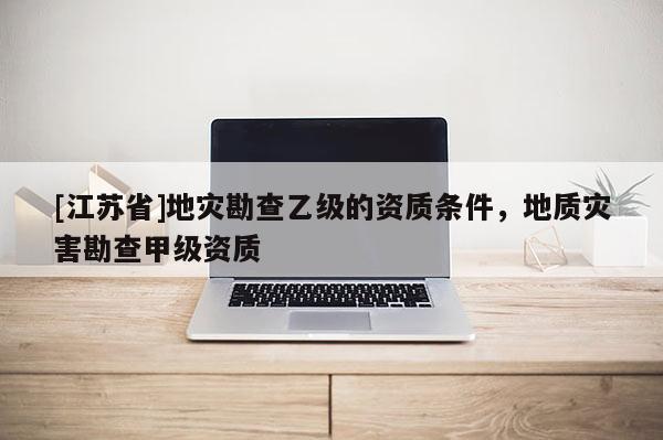 [江蘇省]地災勘查乙級的資質條件，地質災害勘查甲級資質