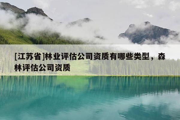 [江蘇省]林業(yè)評估公司資質(zhì)有哪些類型，森林評估公司資質(zhì)
