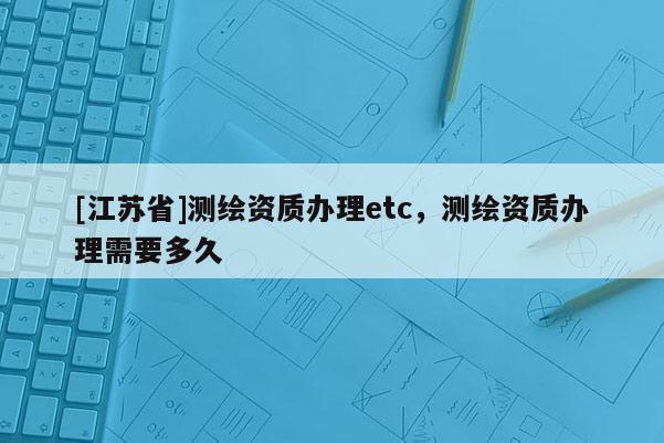 [江蘇省]測繪資質辦理etc，測繪資質辦理需要多久