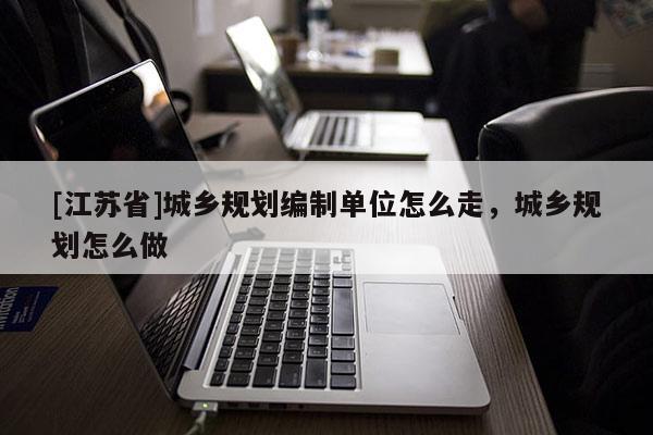 [江蘇省]城鄉(xiāng)規(guī)劃編制單位怎么走，城鄉(xiāng)規(guī)劃怎么做