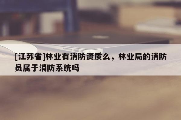 [江蘇省]林業有消防資質么，林業局的消防員屬于消防系統嗎