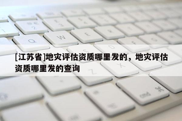 [江蘇省]地災評估資質哪里發的，地災評估資質哪里發的查詢