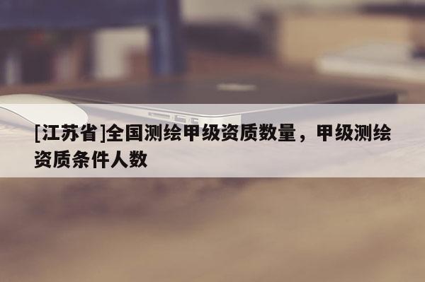 [江蘇省]全國(guó)測(cè)繪甲級(jí)資質(zhì)數(shù)量，甲級(jí)測(cè)繪資質(zhì)條件人數(shù)
