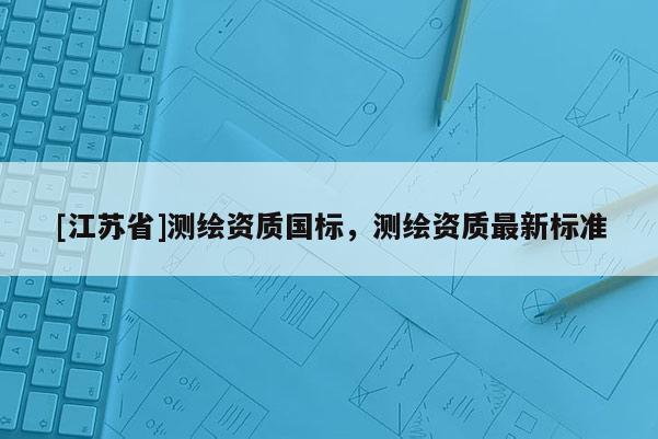 [江蘇省]測繪資質國標，測繪資質最新標準