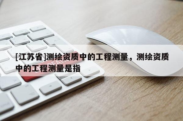 [江蘇省]測繪資質中的工程測量，測繪資質中的工程測量是指