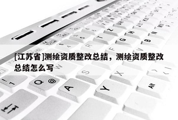 [江蘇省]測繪資質(zhì)整改總結(jié)，測繪資質(zhì)整改總結(jié)怎么寫
