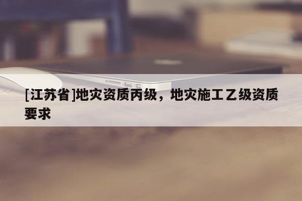 [江蘇省]地災(zāi)資質(zhì)丙級，地災(zāi)施工乙級資質(zhì)要求