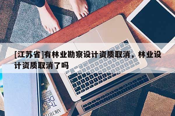 [江蘇省]有林業(yè)勘察設(shè)計(jì)資質(zhì)取消，林業(yè)設(shè)計(jì)資質(zhì)取消了嗎