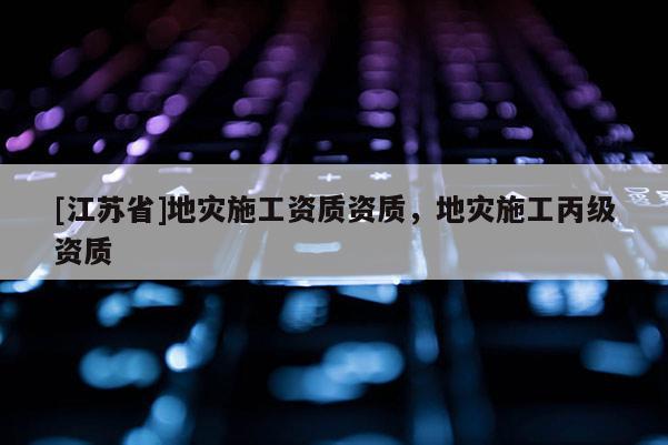 [江蘇省]地災施工資質資質，地災施工丙級資質