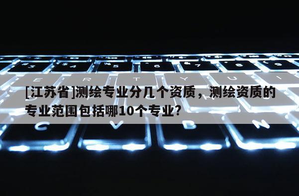 [江蘇省]測繪專業分幾個資質，測繪資質的專業范圍包括哪10個專業?