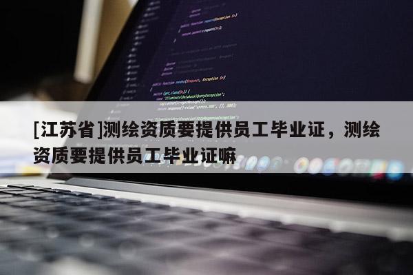 [江蘇省]測(cè)繪資質(zhì)要提供員工畢業(yè)證，測(cè)繪資質(zhì)要提供員工畢業(yè)證嘛