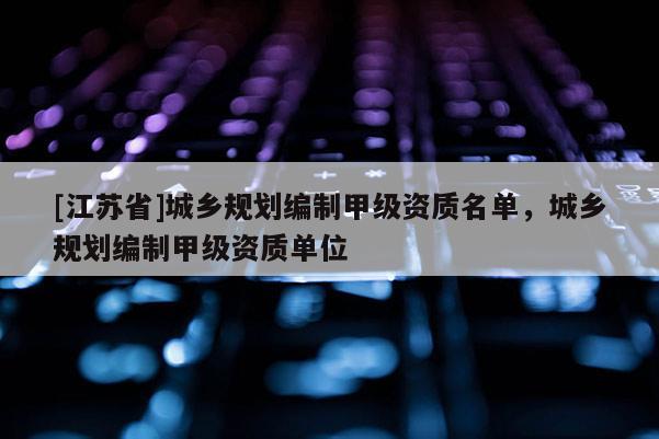[江蘇省]城鄉規劃編制甲級資質名單，城鄉規劃編制甲級資質單位