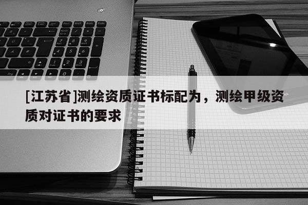 [江蘇省]測繪資質證書標配為，測繪甲級資質對證書的要求