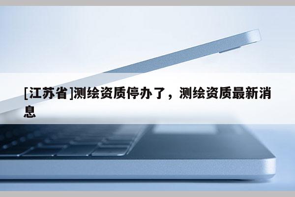 [江蘇省]測繪資質(zhì)停辦了，測繪資質(zhì)最新消息