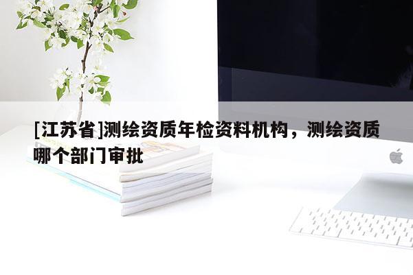 [江蘇省]測(cè)繪資質(zhì)年檢資料機(jī)構(gòu)，測(cè)繪資質(zhì)哪個(gè)部門審批