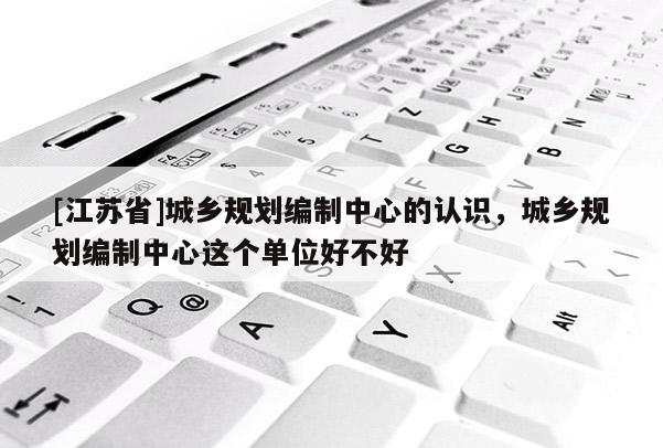 [江蘇省]城鄉規劃編制中心的認識，城鄉規劃編制中心這個單位好不好