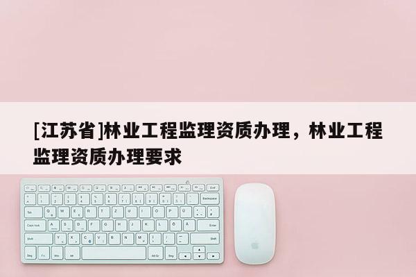 [江蘇省]林業(yè)工程監(jiān)理資質(zhì)辦理，林業(yè)工程監(jiān)理資質(zhì)辦理要求