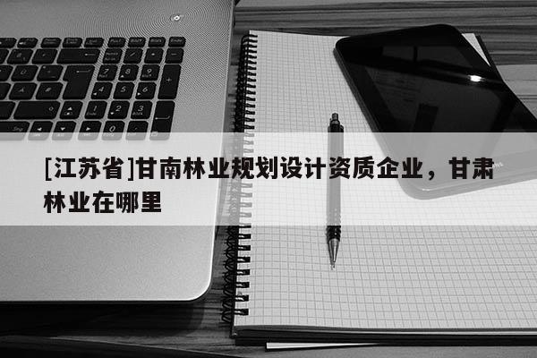 [江蘇省]甘南林業規劃設計資質企業，甘肅林業在哪里