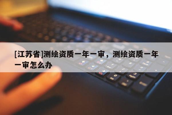 [江蘇省]測繪資質一年一審，測繪資質一年一審怎么辦