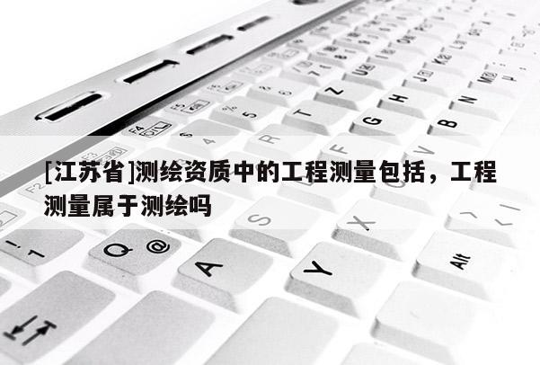 [江蘇省]測繪資質中的工程測量包括，工程測量屬于測繪嗎