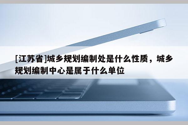 [江蘇省]城鄉(xiāng)規(guī)劃編制處是什么性質(zhì)，城鄉(xiāng)規(guī)劃編制中心是屬于什么單位