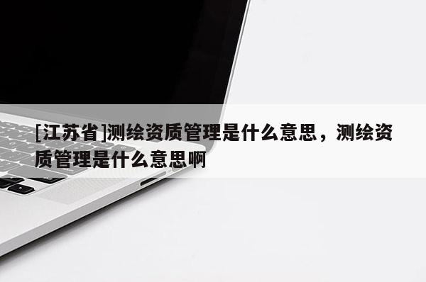 [江蘇省]測(cè)繪資質(zhì)管理是什么意思，測(cè)繪資質(zhì)管理是什么意思啊