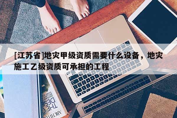 [江蘇省]地災甲級資質需要什么設備，地災施工乙級資質可承擔的工程