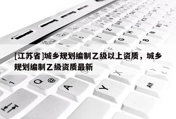 [江蘇省]城鄉(xiāng)規(guī)劃編制乙級(jí)以上資質(zhì)，城鄉(xiāng)規(guī)劃編制乙級(jí)資質(zhì)最新