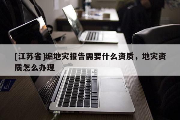 [江蘇省]編地災(zāi)報(bào)告需要什么資質(zhì)，地災(zāi)資質(zhì)怎么辦理