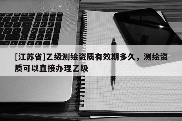 [江蘇省]乙級測繪資質有效期多久，測繪資質可以直接辦理乙級