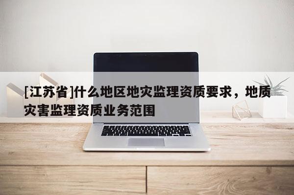 [江蘇省]什么地區(qū)地災(zāi)監(jiān)理資質(zhì)要求，地質(zhì)災(zāi)害監(jiān)理資質(zhì)業(yè)務(wù)范圍