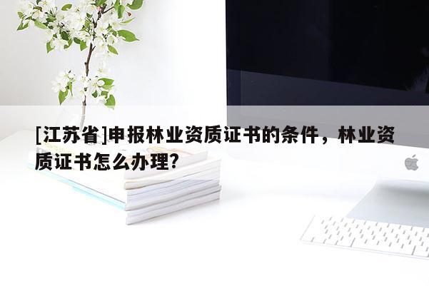 [江蘇省]申報林業資質證書的條件，林業資質證書怎么辦理?