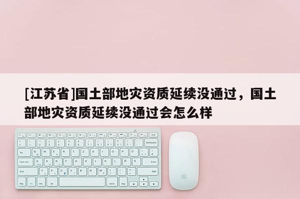 [江蘇省]國土部地災資質(zhì)延續(xù)沒通過，國土部地災資質(zhì)延續(xù)沒通過會怎么樣