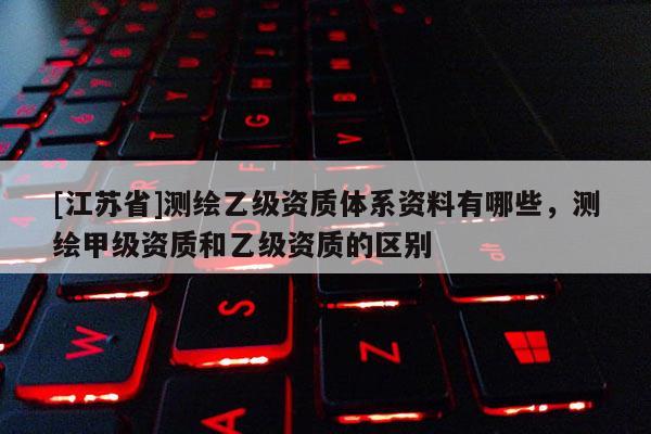 [江蘇省]測繪乙級資質體系資料有哪些，測繪甲級資質和乙級資質的區別