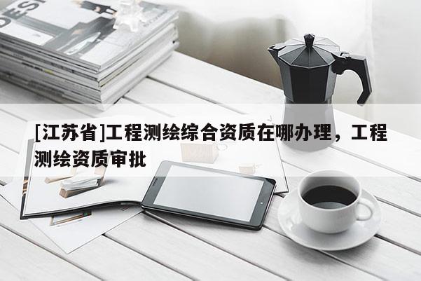 [江蘇省]工程測繪綜合資質在哪辦理，工程測繪資質審批